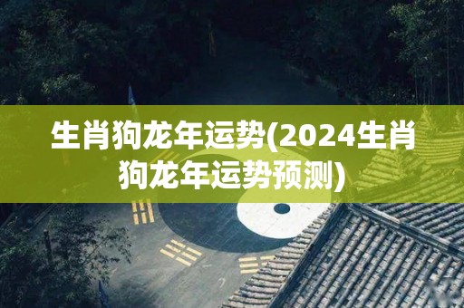 生肖狗龙年运势(2024生肖狗龙年运势预测)