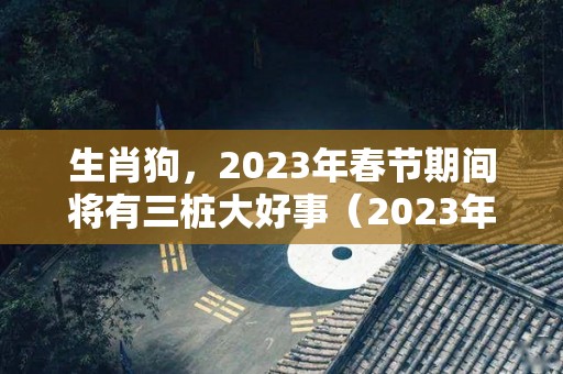 生肖狗，2023年春节期间将有三桩大好事（2023年属狗的）