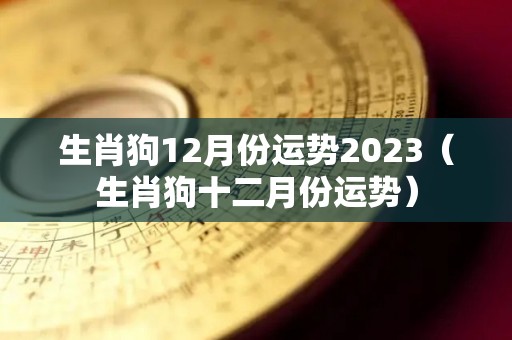 生肖狗12月份运势2023（生肖狗十二月份运势）