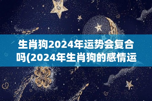 生肖狗2024年运势会复合吗(2024年生肖狗的感情运：是否有复合的机会？)