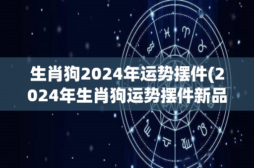 生肖狗2024年运势摆件(2024年生肖狗运势摆件新品，为你带来好运与幸福)