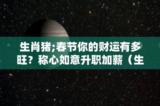 生肖猪;春节你的财运有多旺？称心如意升职加薪（生肖猪的命运及财运）