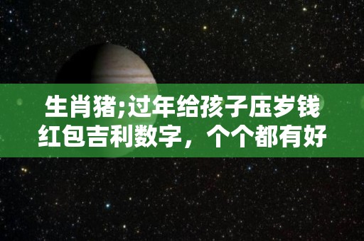 生肖猪;过年给孩子压岁钱红包吉利数字，个个都有好兆头！（过年给孩子压岁钱多少吉利）