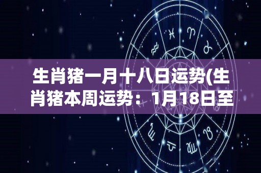 生肖猪一月十八日运势(生肖猪本周运势：1月18日至1月24日)