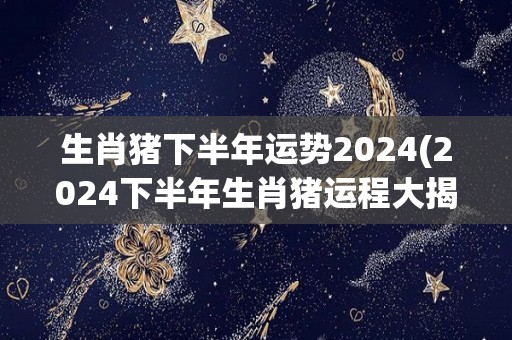 生肖猪下半年运势2024(2024下半年生肖猪运程大揭秘！)