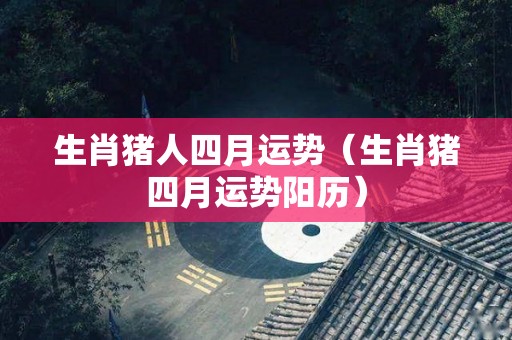 生肖猪人四月运势（生肖猪四月运势阳历）