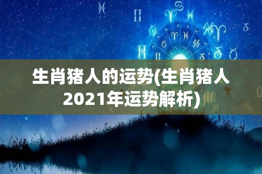 生肖猪人的运势(生肖猪人2021年运势解析)