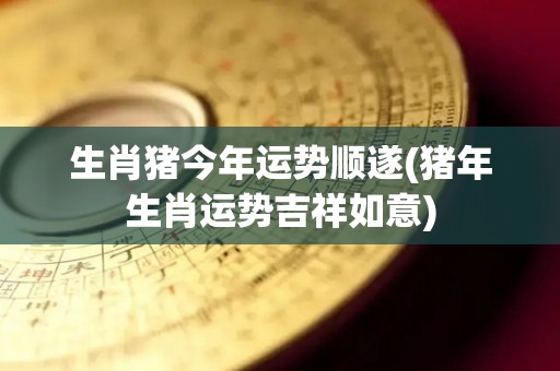 生肖猪今年运势顺遂(猪年生肖运势吉祥如意)