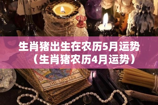 生肖猪出生在农历5月运势（生肖猪农历4月运势）