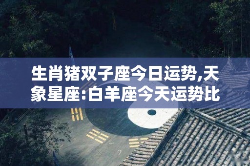 生肖猪双子座今日运势,天象星座:白羊座今天运势比较低迷，不排除因情绪不稳定而导致情绪波动