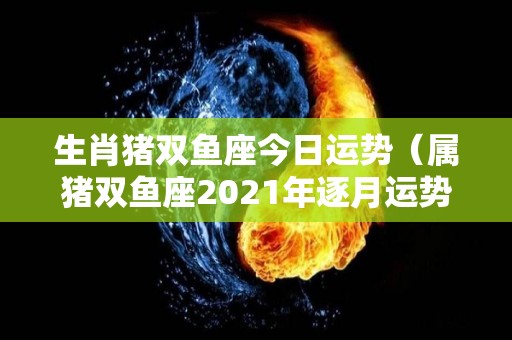 生肖猪双鱼座今日运势（属猪双鱼座2021年逐月运势）