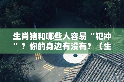 生肖猪和哪些人容易“犯冲”？你的身边有没有？（生肖猪跟哪个属相犯冲）