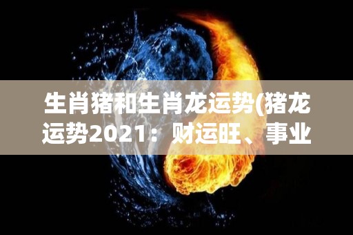 生肖猪和生肖龙运势(猪龙运势2021：财运旺、事业盈，属猪属龙手气红！)