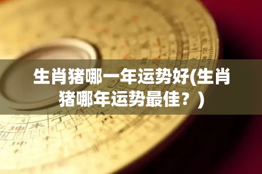生肖猪哪一年运势好(生肖猪哪年运势最佳？)