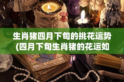 生肖猪四月下旬的挑花运势(四月下旬生肖猪的花运如何？新标题：生肖猪四月下旬的挑花运势解析)