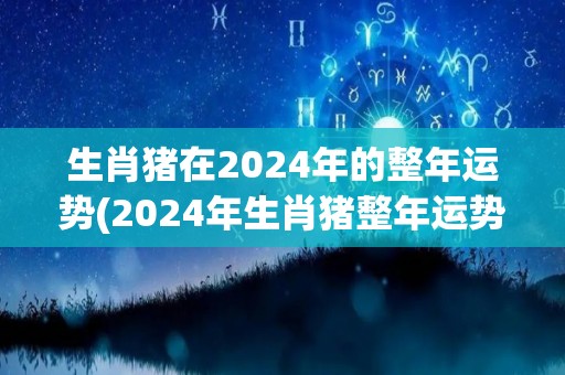 生肖猪在2024年的整年运势(2024年生肖猪整年运势大揭秘！)