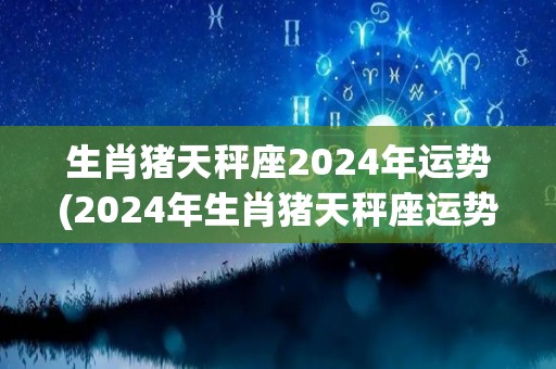 生肖猪天秤座2024年运势(2024年生肖猪天秤座运势简析)