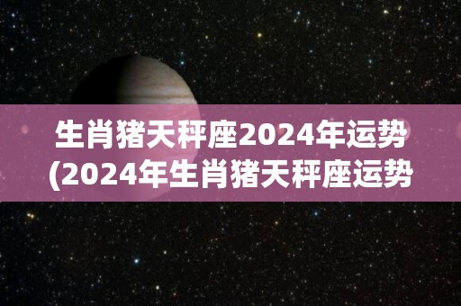 生肖猪天秤座2024年运势(2024年生肖猪天秤座运势简析)