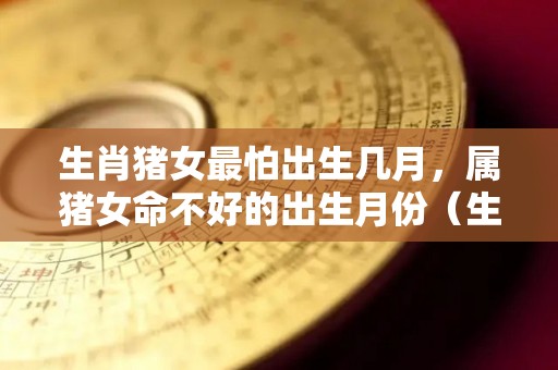 生肖猪女最怕出生几月，属猪女命不好的出生月份（生肖猪女最怕出生时辰）