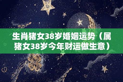 生肖猪女38岁婚姻运势（属猪女38岁今年财运做生意）