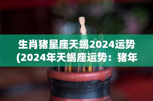 生肖猪星座天蝎2024运势(2024年天蝎座运势：猪年将带来稳定和成功)
