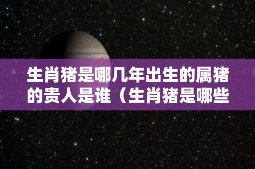 生肖猪是哪几年出生的属猪的贵人是谁（生肖猪是哪些年出生的）