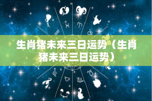 生肖猪未来三日运势（生肖猪未来三日运势）