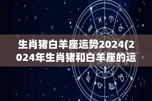 生肖猪白羊座运势2024(2024年生肖猪和白羊座的运势展望)