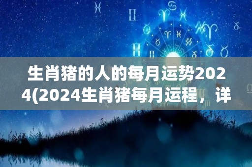 生肖猪的人的每月运势2024(2024生肖猪每月运程，详细解析！)