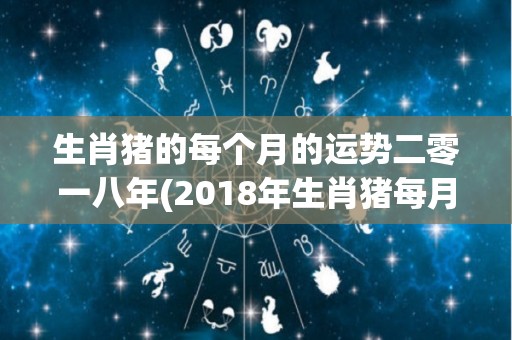 生肖猪的每个月的运势二零一八年(2018年生肖猪每月运势汇总：幸运之星随时照耀)