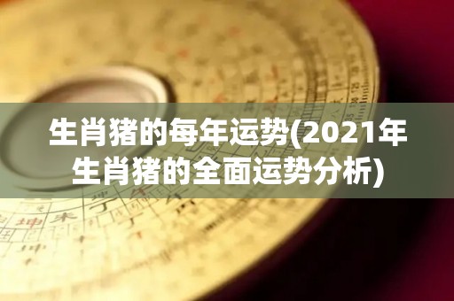 生肖猪的每年运势(2021年生肖猪的全面运势分析)