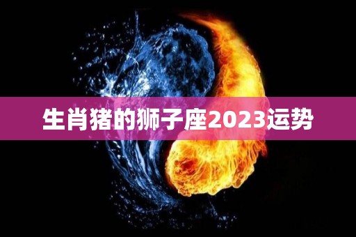 生肖猪的狮子座2023运势