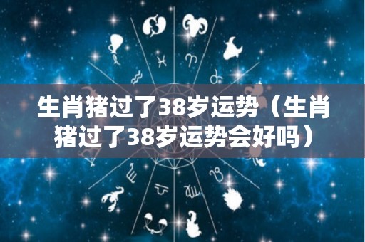 生肖猪过了38岁运势（生肖猪过了38岁运势会好吗）