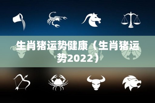 生肖猪运势健康（生肖猪运势2022）