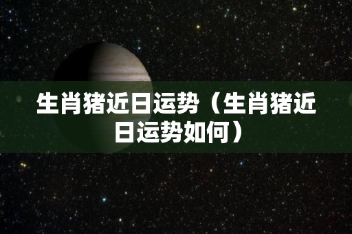 生肖猪近日运势（生肖猪近日运势如何）