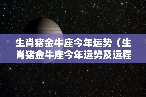 生肖猪金牛座今年运势（生肖猪金牛座今年运势及运程）