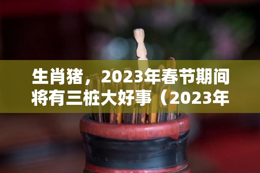 生肖猪，2023年春节期间将有三桩大好事（2023年属猪的命运）