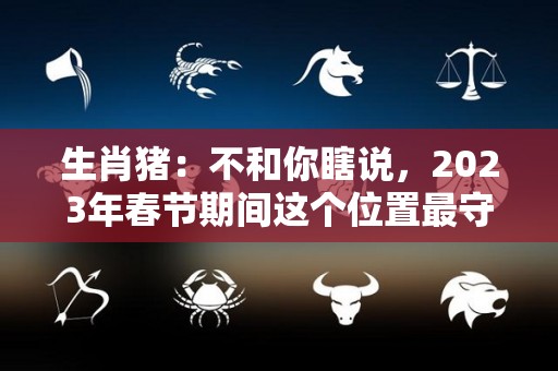 生肖猪：不和你瞎说，2023年春节期间这个位置最守财（2023年属猪人的全年）