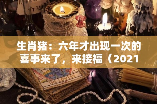 生肖猪：六年才出现一次的喜事来了，来接福（2021年猪的六个合生肖是什么）