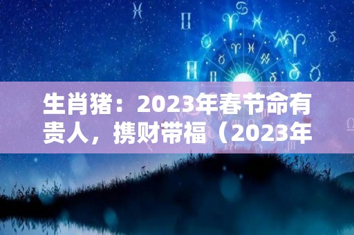 生肖猪：2023年春节命有贵人，携财带福（2023年属猪的财运和运气如何）