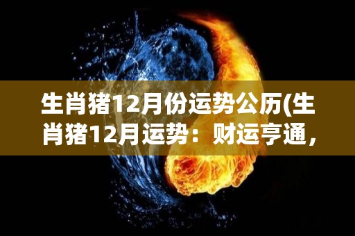 生肖猪12月份运势公历(生肖猪12月运势：财运亨通，感情出现小插曲。)