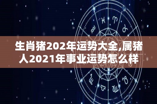 生肖猪202年运势大全,属猪人2021年事业运势怎么样2021年运势怎么样