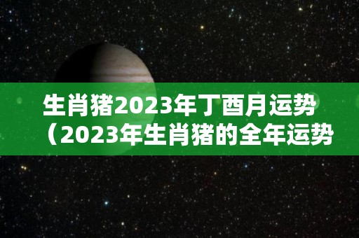 生肖猪2023年丁酉月运势（2023年生肖猪的全年运势）