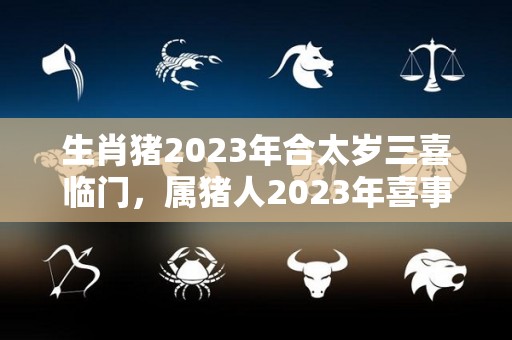生肖猪2023年合太岁三喜临门，属猪人2023年喜事盘点（属猪的2023年犯太岁吗）