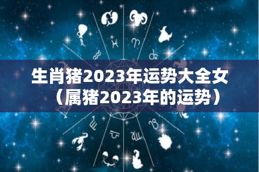 生肖猪2023年运势大全女（属猪2023年的运势）