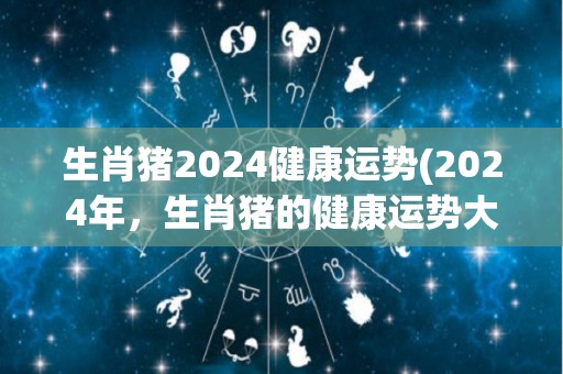 生肖猪2024健康运势(2024年，生肖猪的健康运势大好)