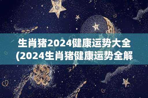 生肖猪2024健康运势大全(2024生肖猪健康运势全解)