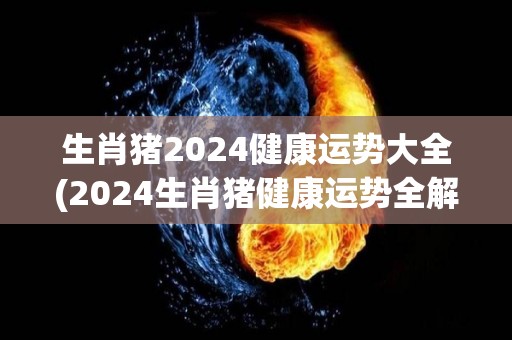 生肖猪2024健康运势大全(2024生肖猪健康运势全解)