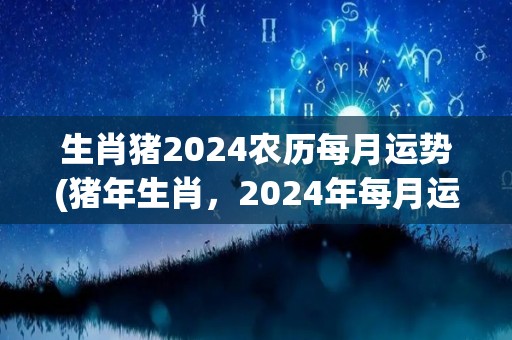 生肖猪2024农历每月运势(猪年生肖，2024年每月运势详解！)