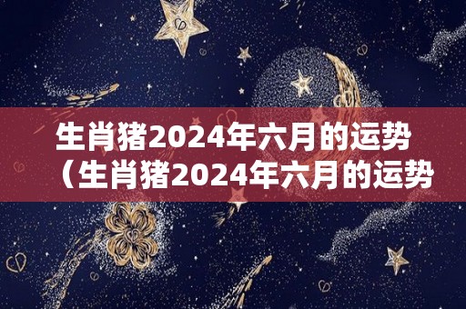 生肖猪2024年六月的运势（生肖猪2024年六月的运势怎么样）